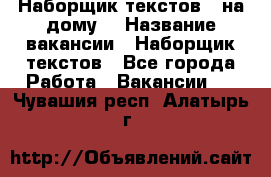 Наборщик текстов ( на дому) › Название вакансии ­ Наборщик текстов - Все города Работа » Вакансии   . Чувашия респ.,Алатырь г.